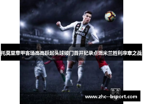 托莫里意甲客场高高跃起头球破门首开纪录点燃米兰胜利序章之战