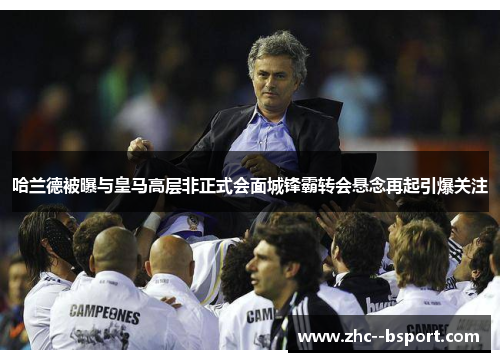 哈兰德被曝与皇马高层非正式会面城锋霸转会悬念再起引爆关注 哈兰德被曝与皇马高层非正式会面城锋霸转会悬念再起引爆关注