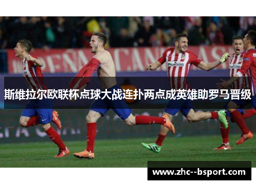 斯维拉尔欧联杯点球大战连扑两点成英雄助罗马晋级