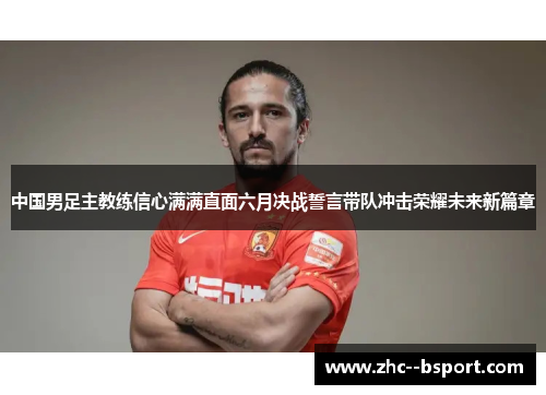 中国男足主教练信心满满直面六月决战誓言带队冲击荣耀未来新篇章 中国男足主教练信心满满直面六月决战誓言带队冲击荣耀未来新篇章